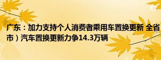 广东：加力支持个人消费者乘用车置换更新 全省（不含深圳市）汽车置换更新力争14.3万辆