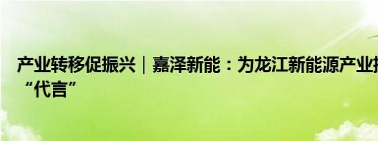 产业转移促振兴｜嘉泽新能：为龙江新能源产业招商引资做“代言”