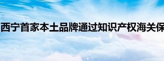 西宁首家本土品牌通过知识产权海关保护备案