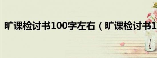 旷课检讨书100字左右（旷课检讨书100字）