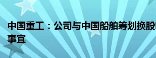 中国重工：公司与中国船舶筹划换股吸收合并事宜