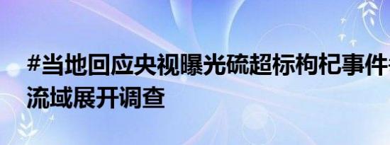 #当地回应央视曝光硫超标枸杞事件#：正全流域展开调查