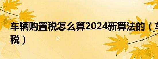 车辆购置税怎么算2024新算法的（车辆购置税）