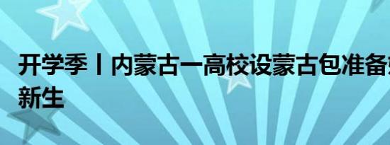 开学季丨内蒙古一高校设蒙古包准备奶茶招待新生