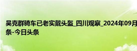 吴克群骑车已老实戴头盔_四川观察_2024年09月02日_微头条-今日头条