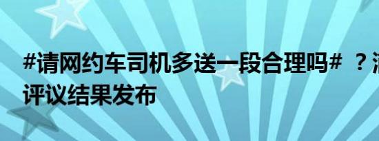 #请网约车司机多送一段合理吗# ？滴滴公众评议结果发布