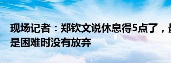 现场记者：郑钦文说休息得5点了，最骄傲的是困难时没有放弃