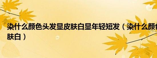 染什么颜色头发显皮肤白显年轻短发（染什么颜色头发显皮肤白）