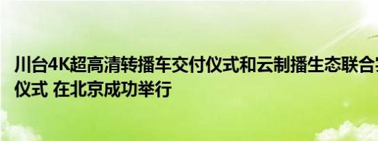 川台4K超高清转播车交付仪式和云制播生态联合实验室揭牌仪式 在北京成功举行