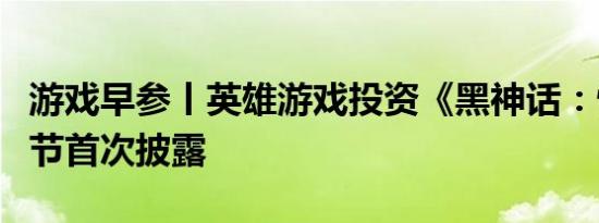 游戏早参丨英雄游戏投资《黑神话：悟空》细节首次披露