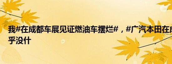 我#在成都车展见证燃油车摆烂#，#广汽本田在成都车展几乎没什