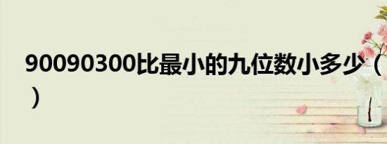 90090300比最小的九位数小多少（900903）