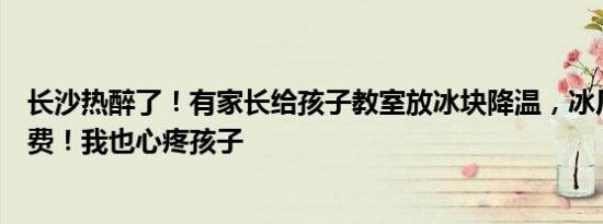 长沙热醉了！有家长给孩子教室放冰块降温，冰厂老板：免费！我也心疼孩子