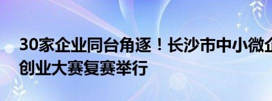 30家企业同台角逐！长沙市中小微企业创新创业大赛复赛举行