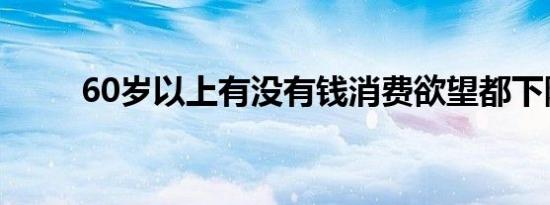 60岁以上有没有钱消费欲望都下降