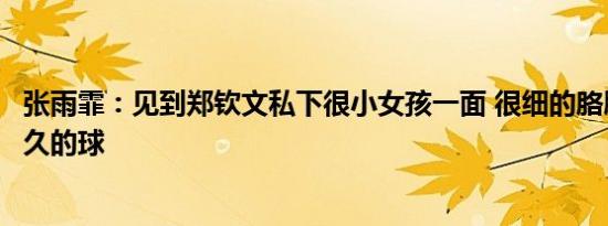 张雨霏：见到郑钦文私下很小女孩一面 很细的胳膊能打这么久的球