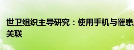 世卫组织主导研究：使用手机与罹患脑癌并无关联