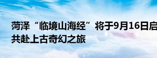 菏泽“临境山海经”将于9月16日启幕 快来共赴上古奇幻之旅