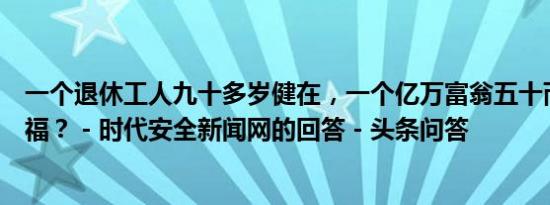 一个退休工人九十多岁健在，一个亿万富翁五十而亡，谁有福？ - 时代安全新闻网的回答 - 头条问答