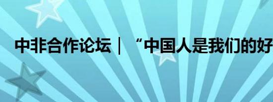 中非合作论坛｜“中国人是我们的好朋友”