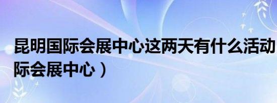 昆明国际会展中心这两天有什么活动（昆明国际会展中心）