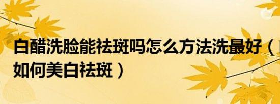 白醋洗脸能祛斑吗怎么方法洗最好（白醋洗脸如何美白祛斑）