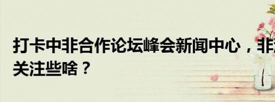 打卡中非合作论坛峰会新闻中心，非洲记者都关注些啥？