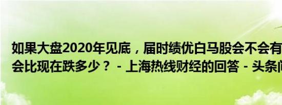 如果大盘2020年见底，届时绩优白马股会不会有一轮暴跌？会比现在跌多少？ - 上海热线财经的回答 - 头条问答