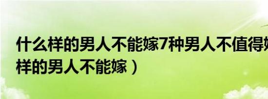 什么样的男人不能嫁7种男人不值得嫁（什么样的男人不能嫁）