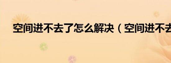 空间进不去了怎么解决（空间进不去了）