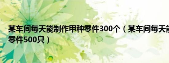 某车间每天能制作甲种零件300个（某车间每天能制作甲种零件500只）