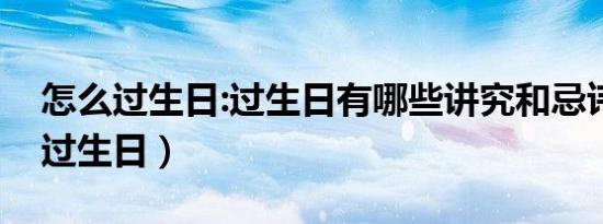 怎么过生日:过生日有哪些讲究和忌讳（怎么过生日）