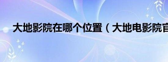 大地影院在哪个位置（大地电影院官网）