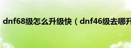 dnf68级怎么升级快（dnf46级去哪升级快）