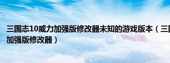 三国志10威力加强版修改器未知的游戏版本（三国志10威力加强版修改器）