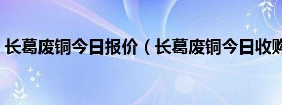 长葛废铜今日报价（长葛废铜今日收购价格）