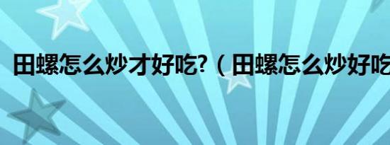 田螺怎么炒才好吃?（田螺怎么炒好吃入味）