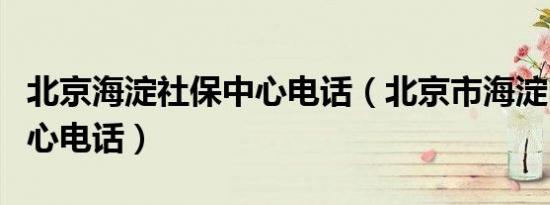 北京海淀社保中心电话（北京市海淀区社保中心电话）