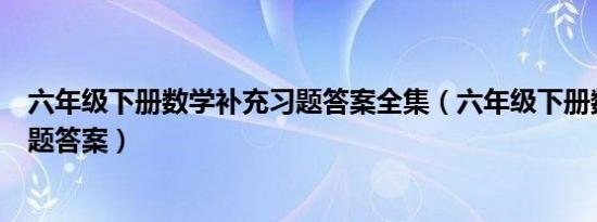 六年级下册数学补充习题答案全集（六年级下册数学补充习题答案）