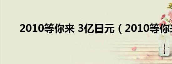 2010等你来 3亿日元（2010等你来）