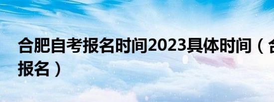 合肥自考报名时间2023具体时间（合肥自考报名）