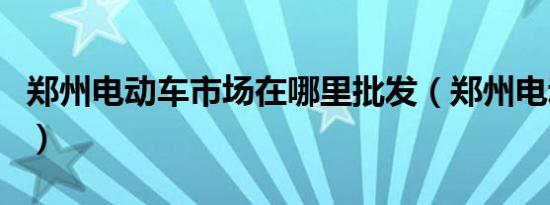 郑州电动车市场在哪里批发（郑州电动车市场）