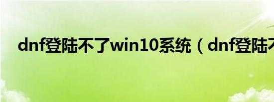 dnf登陆不了win10系统（dnf登陆不了）