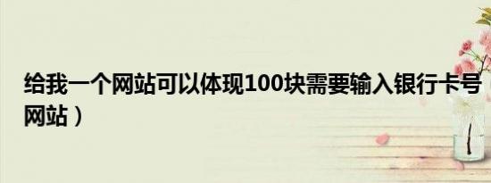 给我一个网站可以体现100块需要输入银行卡号（给我一个网站）