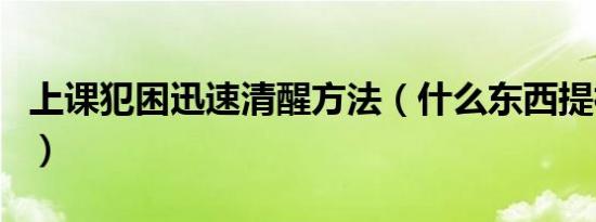 上课犯困迅速清醒方法（什么东西提神不犯困）