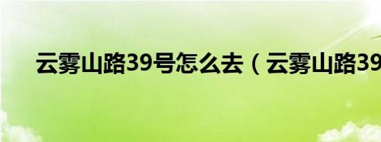 云雾山路39号怎么去（云雾山路39号）