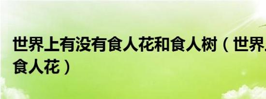 世界上有没有食人花和食人树（世界上有没有食人花）