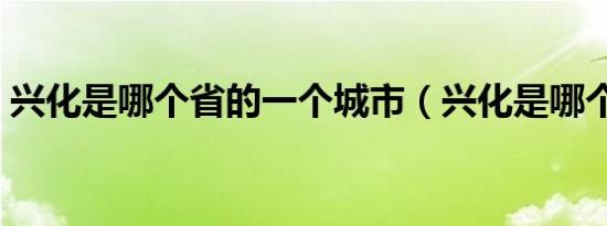 兴化是哪个省的一个城市（兴化是哪个省的）