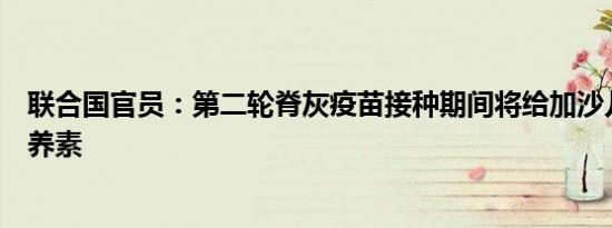 联合国官员：第二轮脊灰疫苗接种期间将给加沙儿童提供营养素