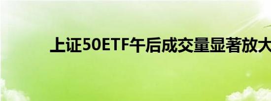 上证50ETF午后成交量显著放大